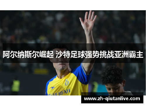 阿尔纳斯尔崛起 沙特足球强势挑战亚洲霸主