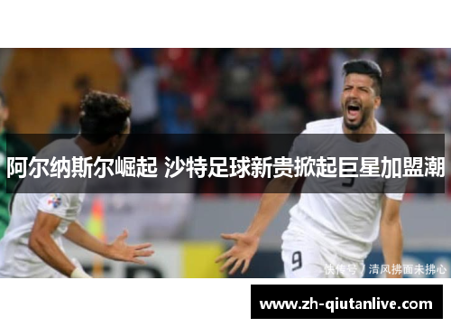 阿尔纳斯尔崛起 沙特足球新贵掀起巨星加盟潮